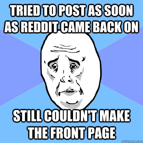 Tried to post as soon as Reddit came back on Still couldn't make the front page  Okay Guy