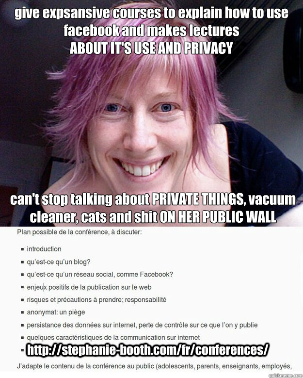 give expsansive courses to explain how to use 
facebook and makes lectures 
ABOUT IT'S USE AND PRIVACY can't stop talking about PRIVATE THINGS, vacuum 
cleaner, cats and shit ON HER PUBLIC WALL http://stephanie-booth.com/fr/conferences/  stephanie choose the best job ever