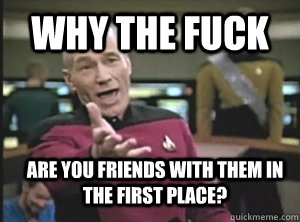 why the fuck are you friends with them in the first place?  Annoyed Picard