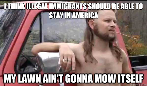 I think illegal immigrants should be able to stay in america my lawn ain't gonna mow itself  Almost Politically Correct Redneck