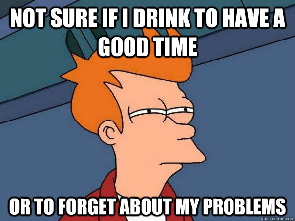 Not sure if I drink to have a good time Or to forget about my problems  Futurama Fry