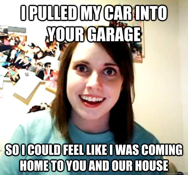 I pulled my car into your garage so I could feel like I was coming home to you and our house   Overly Attached Girlfriend