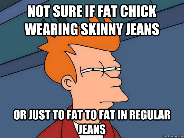 Not sure if fat chick wearing skinny jeans Or just to fat to fat in regular jeans - Not sure if fat chick wearing skinny jeans Or just to fat to fat in regular jeans  Futurama Fry