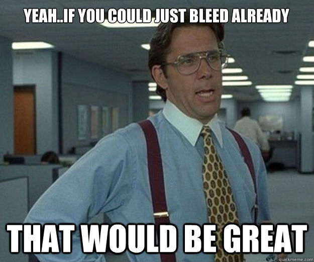 that would be great yeah..if you could just bleed already  that would be great