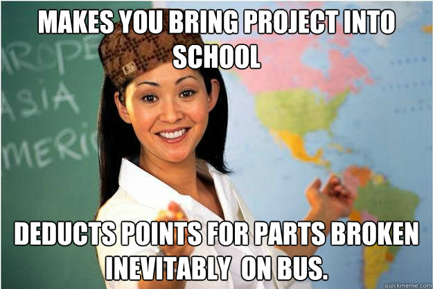 Makes you bring project into school deducts points for parts broken inevitably  on bus.  Scumbag Teacher