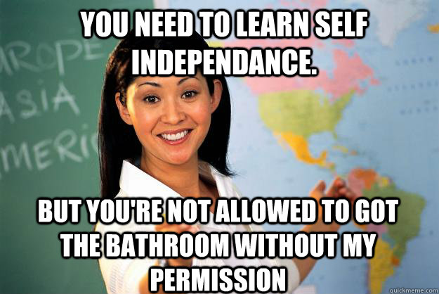 You need to learn self independance. But you're not allowed to got the bathroom without my permission - You need to learn self independance. But you're not allowed to got the bathroom without my permission  Unhelpful High School Teacher