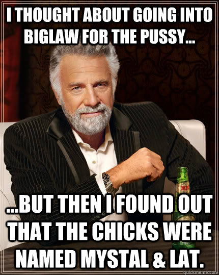 I thought about going into Biglaw for the pussy... ...but then I found out that the chicks were named Mystal & Lat.  The Most Interesting Man In The World