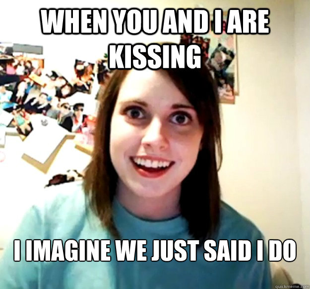 When you and I are kissing   I imagine we just said I do  Overly Attached Girlfriend