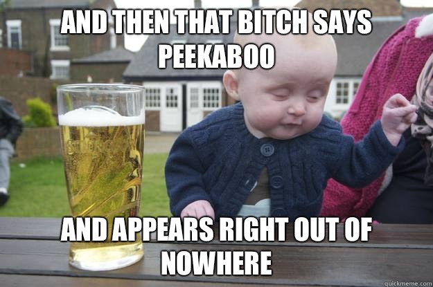 And then that bitch says PEEKABOO And appears right out of nowhere   drunk baby