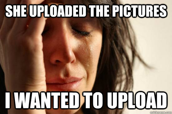 She uploaded the pictures I wanted to upload   First World Problems