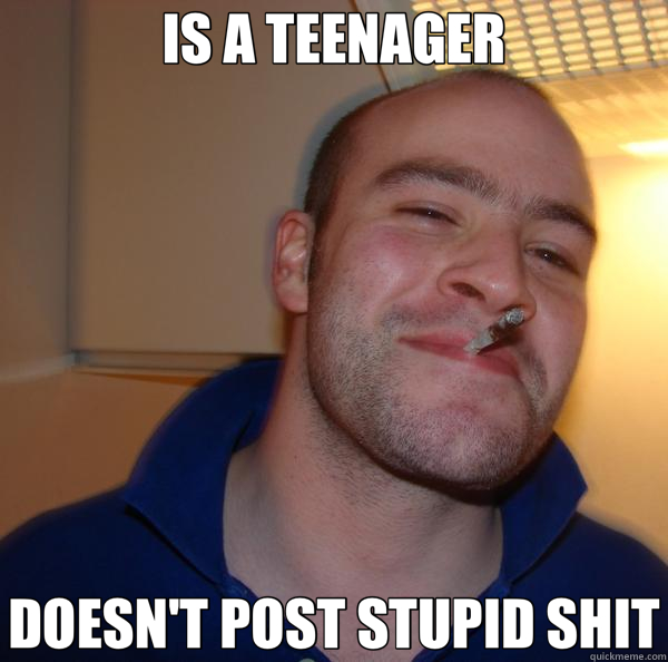 IS A TEENAGER DOESN'T POST STUPID SHIT  Good Guy Greg 