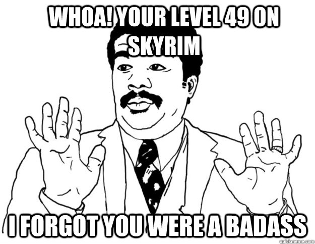 Whoa! Your level 49 on Skyrim I forgot you were a badass  Watch out we got a badass over here