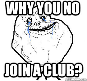 why you no join a club?  Always forever alone