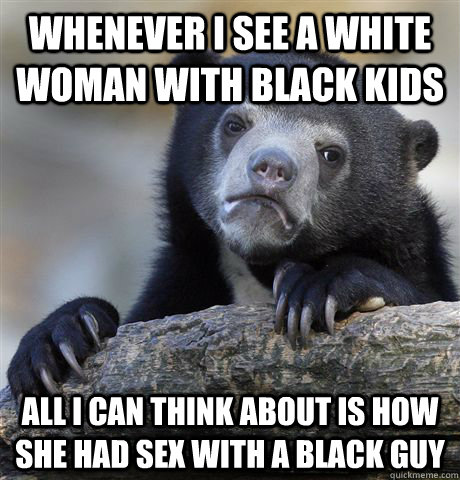 Whenever i see a white woman with black kids all i can think about is how she had sex with a black guy  Confession Bear