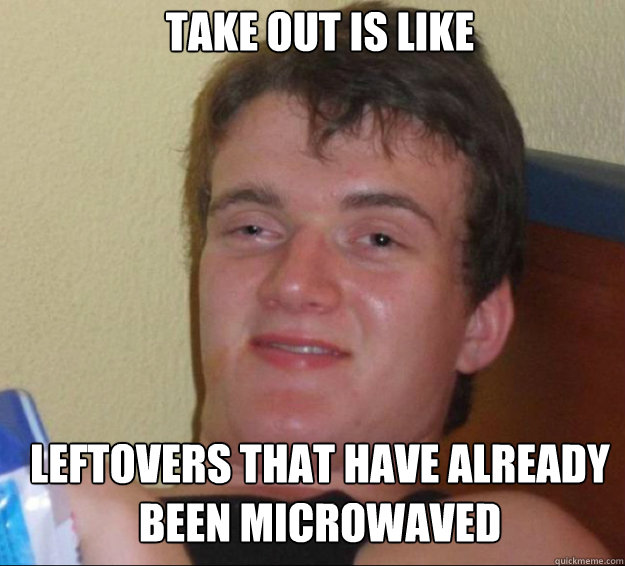 Take out is like leftovers that have already been microwaved - Take out is like leftovers that have already been microwaved  10guy