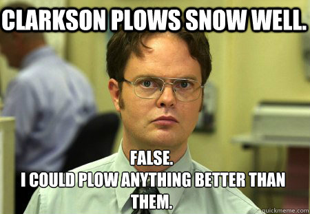 Clarkson plows snow well. False.
 i could plow anything better than them.  Schrute