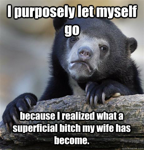 I purposely let myself go because I realized what a superficial bitch my wife has become.  Confession Bear