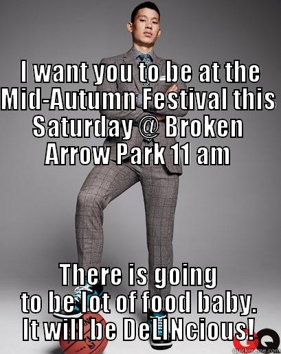                                                                                                                      I WANT YOU TO BE AT THE MID-AUTUMN FESTIVAL THIS SATURDAY @ BROKEN ARROW PARK 11 AM THERE IS GOING TO BE LOT OF FOOD BABY. IT WILL BE DELINCIOUS! Misc