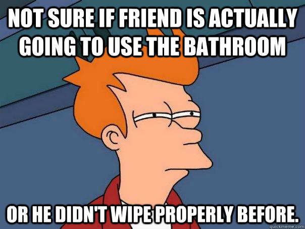 Not sure if friend is actually going to use the bathroom Or he didn't wipe properly before.  Futurama Fry