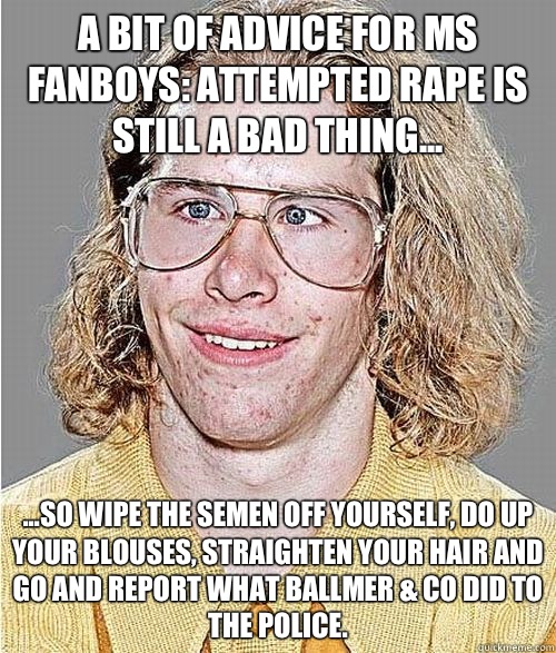 A bit of advice for MS fanboys: attempted rape is still a bad thing... ...so wipe the semen off yourself, do up your blouses, straighten your hair and go and report what Ballmer & Co did to the police.  NeoGAF Asshole