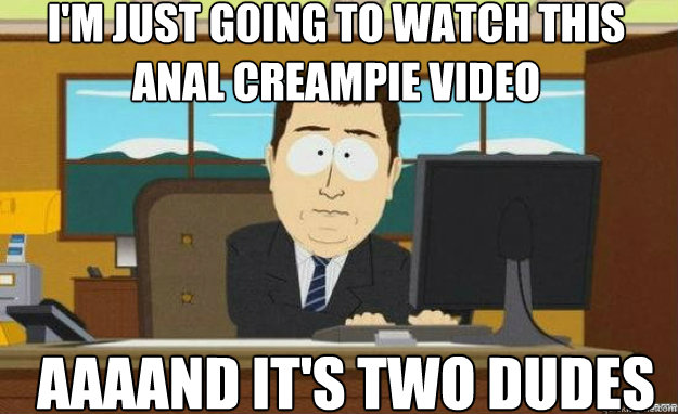 I'm just going to watch this anal creampie video AAAAND IT'S two dudes  aaaand its gone