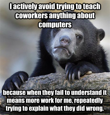 I actively avoid trying to teach coworkers anything about computers because when they fail to understand it means more work for me, repeatedly trying to explain what they did wrong.  Confession Bear