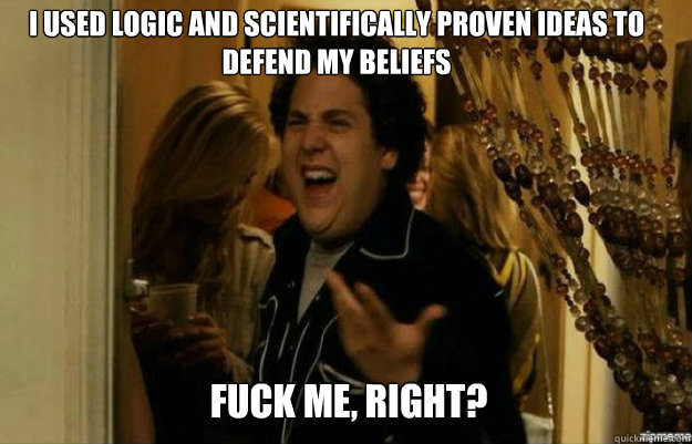 I used logic and scientifically proven ideas to defend my beliefs FUCK ME, RIGHT?  fuck me right