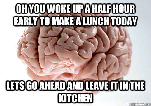 Oh you woke up a half hour early to make a lunch today Lets go ahead and leave it in the kitchen - Oh you woke up a half hour early to make a lunch today Lets go ahead and leave it in the kitchen  Scumbag Brain