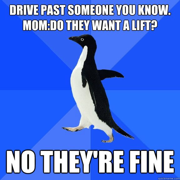 drive past someone you know.
mom:do they want a lift? no they're fine  Socially Awkward Penguin