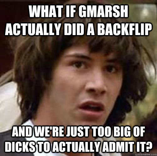 What if Gmarsh actually did a backflip and we're just too big of dicks to actually admit it?  conspiracy keanu