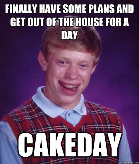 FINALLY HAVE SOME PLANS AND GET OUT OF THE HOUSE FOR A DAY CAKEDAY  Bad Luck Brian