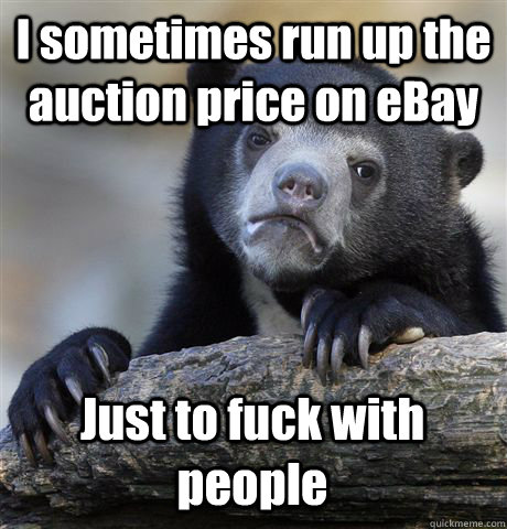 I sometimes run up the auction price on eBay Just to fuck with people  Confession Bear