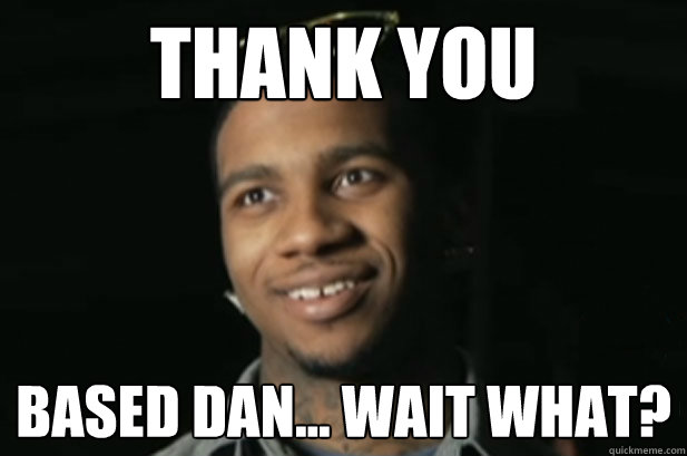 Thank you  Based Dan... wait what? - Thank you  Based Dan... wait what?  thank you based dan