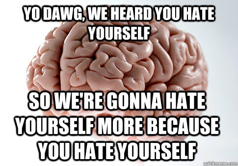 YO DAWG, WE HEARD YOU HATE YOURSELF SO WE'RE GONNA HATE YOURSELF MORE BECAUSE YOU HATE YOURSELF  Scumbag Brain