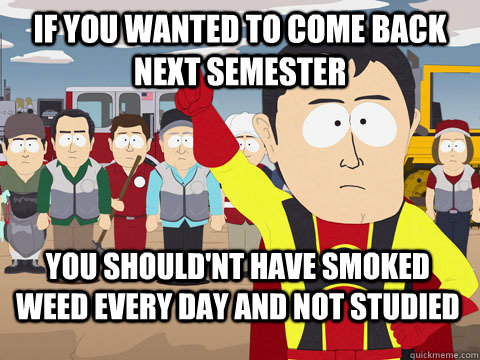 if you wanted to come back next semester you should'nt have smoked weed every day and not studied  Captain Hindsight