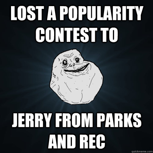 lost a popularity contest to Jerry from parks and rec  Forever Alone