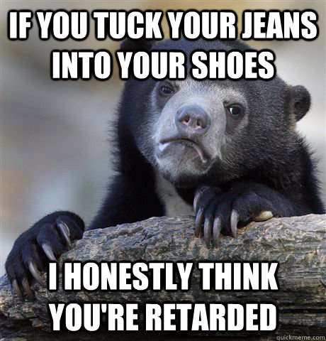 if you tuck your jeans into your shoes i honestly think you're retarded  Confession Bear