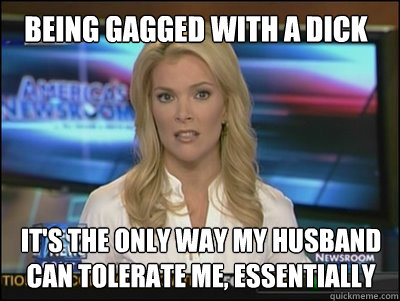 BEING GAGGED WITH A DICK It's THE ONLY WAY MY HUSBAND CAN TOLERATE ME, essentially  Megyn Kelly