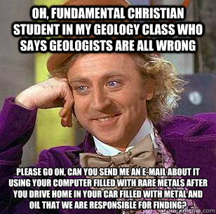 Oh, fundamental christian student in my geology class who says geologists are all wrong please go on, can you send me an e-mail about it using your computer filled with rare metals after you drive home in your car filled with metal and oil that we are res  Condescending Wonka