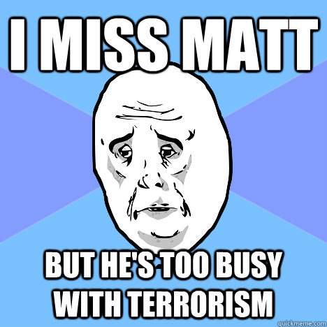 I miss Matt but he's too busy with terrorism  Okay Guy