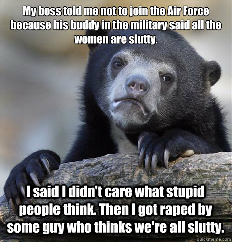 My boss told me not to join the Air Force because his buddy in the military said all the women are slutty.

 I said I didn't care what stupid people think. Then I got raped by some guy who thinks we're all slutty. - My boss told me not to join the Air Force because his buddy in the military said all the women are slutty.

 I said I didn't care what stupid people think. Then I got raped by some guy who thinks we're all slutty.  Confession Bear