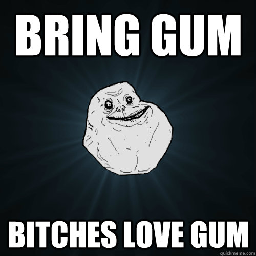 Bring gum Bitches love gum  Forever Alone