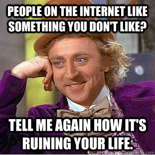 people on the internet like something you don't like? Tell me again how it's ruining your life.  Condescending Wonka