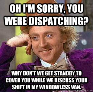 oh i'm sorry, you were dispatching? why don't we get standby to cover you while we discuss your shift in my windowless van.  Condescending Wonka