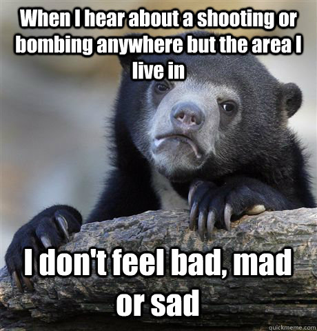 When I hear about a shooting or bombing anywhere but the area I live in I don't feel bad, mad or sad  Confession Bear