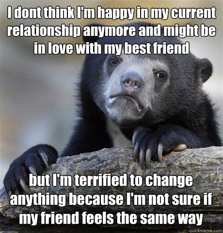 I dont think I'm happy in my current relationship anymore and might be in love with my best friend but I'm terrified to change anything because I'm not sure if my friend feels the same way  Confession Bear