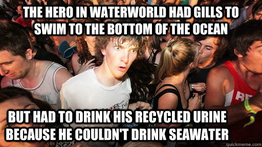 THE HERO IN WATERWORLD HAD GILLS TO SWIM TO THE BOTTOM OF THE OCEAN BUT HAD TO DRINK HIS RECYCLED URINE BECAUSE HE COULDN'T DRINK SEAWATER - THE HERO IN WATERWORLD HAD GILLS TO SWIM TO THE BOTTOM OF THE OCEAN BUT HAD TO DRINK HIS RECYCLED URINE BECAUSE HE COULDN'T DRINK SEAWATER  Sudden Clarity Clarence