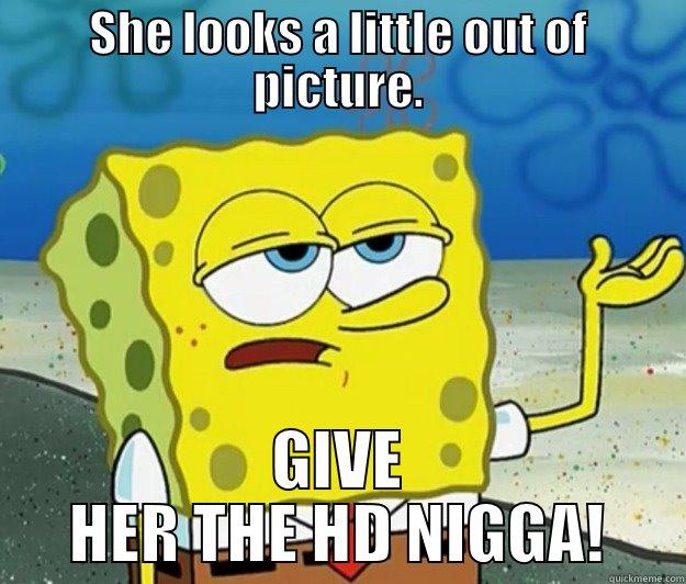 She wants the d - SHE LOOKS A LITTLE OUT OF PICTURE. GIVE HER THE HD NIGGA! Tough Spongebob