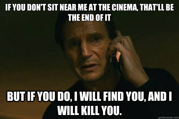 If you don't sit near me at the cinema, that'll be the end of it  But if you do, I will find you, and I will kill you.  Liam Neeson Taken