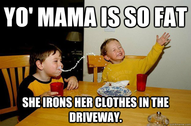 yo' mama is so fat  She irons her clothes in the driveway.  yo mama is so fat